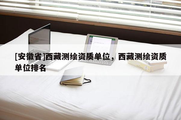 [安徽省]西藏测绘资质单位，西藏测绘资质单位排名