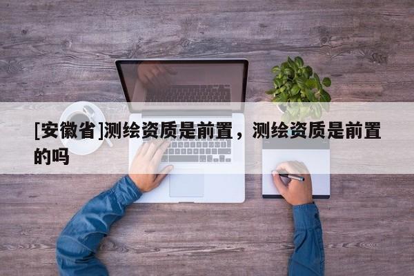 [安徽省]测绘资质是前置，测绘资质是前置的吗