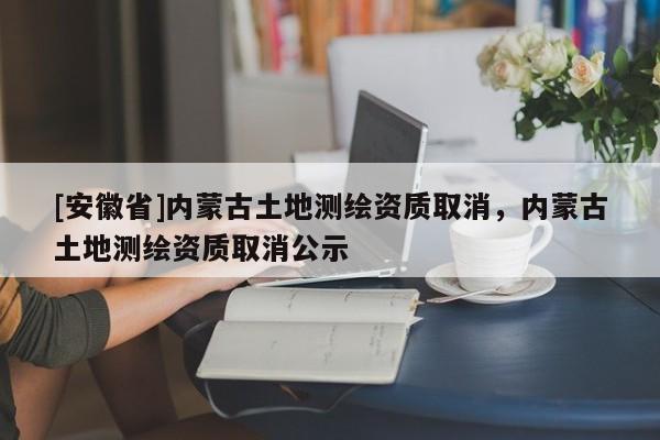 [安徽省]内蒙古土地测绘资质取消，内蒙古土地测绘资质取消公示