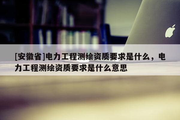 [安徽省]电力工程测绘资质要求是什么，电力工程测绘资质要求是什么意思