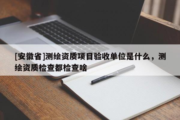 [安徽省]测绘资质项目验收单位是什么，测绘资质检查都检查啥
