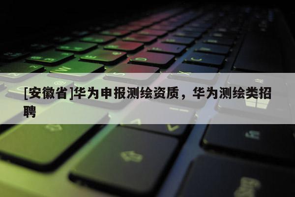 [安徽省]华为申报测绘资质，华为测绘类招聘