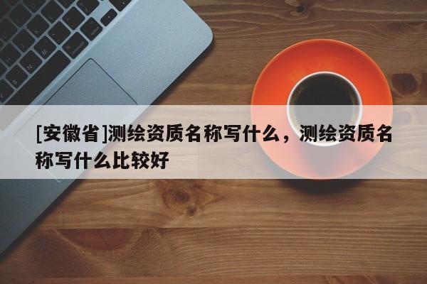 [安徽省]测绘资质名称写什么，测绘资质名称写什么比较好
