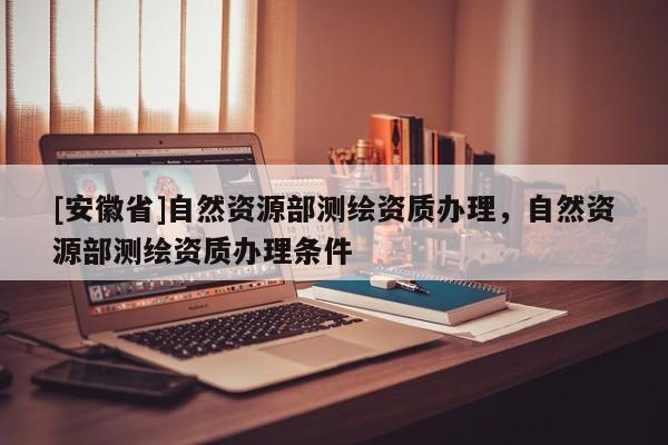 [安徽省]自然资源部测绘资质办理，自然资源部测绘资质办理条件