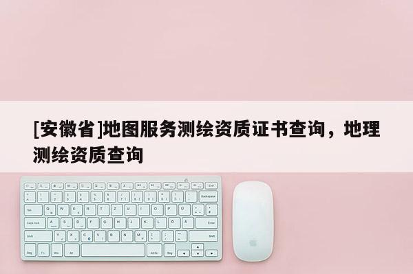 [安徽省]地图服务测绘资质证书查询，地理测绘资质查询