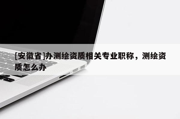 [安徽省]办测绘资质相关专业职称，测绘资质怎么办