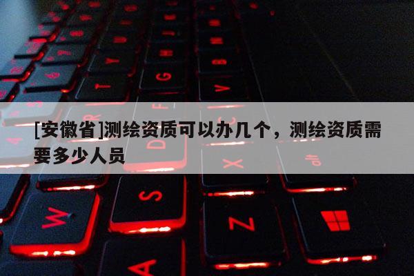 [安徽省]测绘资质可以办几个，测绘资质需要多少人员