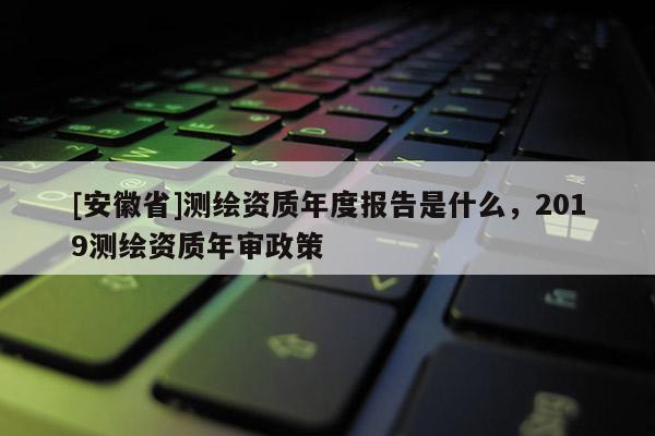 [安徽省]测绘资质年度报告是什么，2019测绘资质年审政策