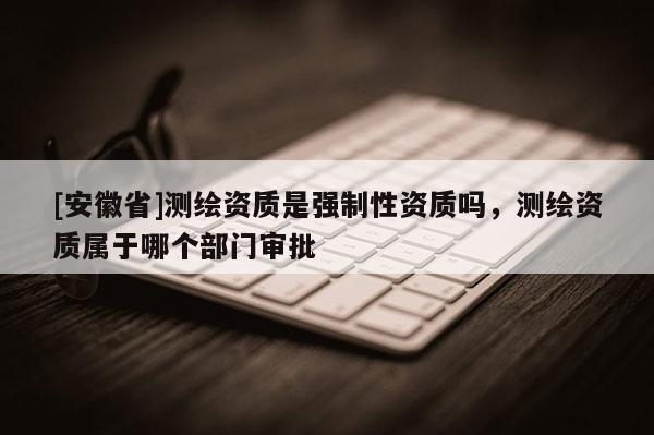 [安徽省]测绘资质是强制性资质吗，测绘资质属于哪个部门审批