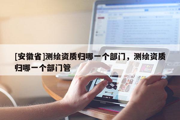 [安徽省]测绘资质归哪一个部门，测绘资质归哪一个部门管