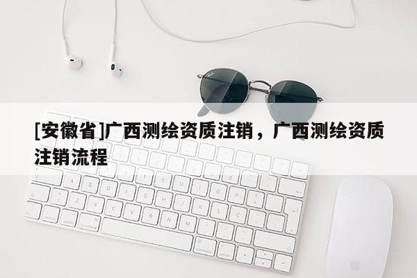 [安徽省]广西测绘资质注销，广西测绘资质注销流程