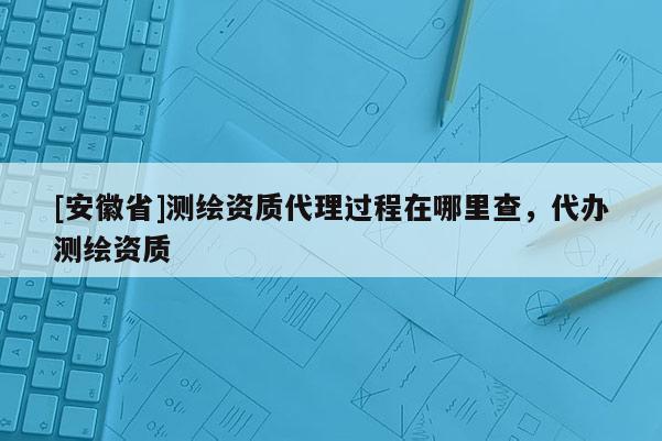 [安徽省]测绘资质代理过程在哪里查，代办测绘资质
