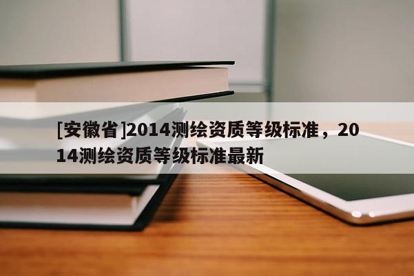 [安徽省]2014测绘资质等级标准，2014测绘资质等级标准最新