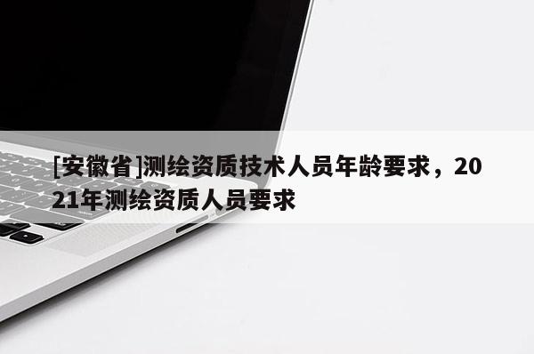 [安徽省]测绘资质技术人员年龄要求，2021年测绘资质人员要求