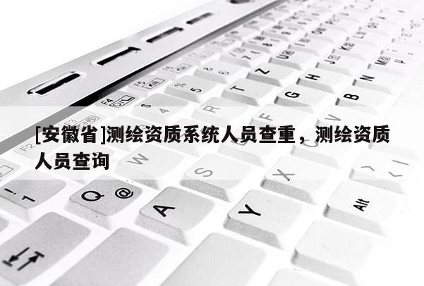 [安徽省]测绘资质系统人员查重，测绘资质人员查询