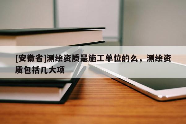 [安徽省]测绘资质是施工单位的么，测绘资质包括几大项