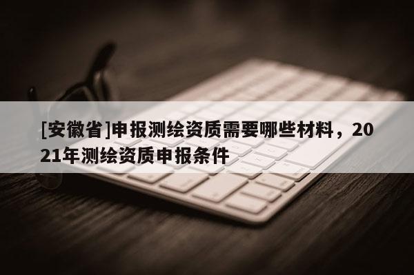 [安徽省]申报测绘资质需要哪些材料，2021年测绘资质申报条件