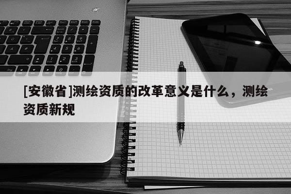 [安徽省]测绘资质的改革意义是什么，测绘资质新规