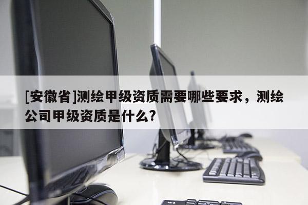 [安徽省]测绘甲级资质需要哪些要求，测绘公司甲级资质是什么?