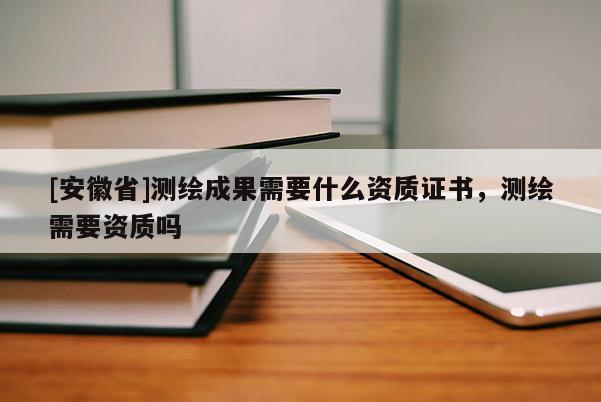 [安徽省]测绘成果需要什么资质证书，测绘需要资质吗