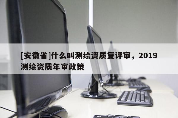 [安徽省]什么叫测绘资质复评审，2019测绘资质年审政策