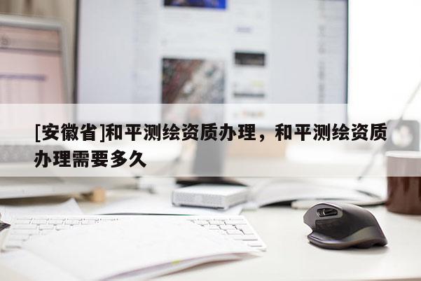 [安徽省]和平测绘资质办理，和平测绘资质办理需要多久