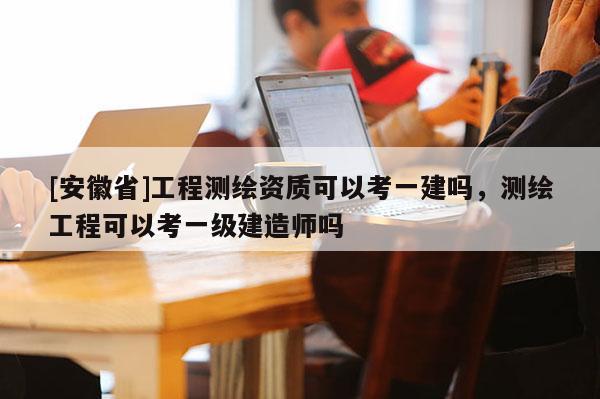 [安徽省]工程测绘资质可以考一建吗，测绘工程可以考一级建造师吗