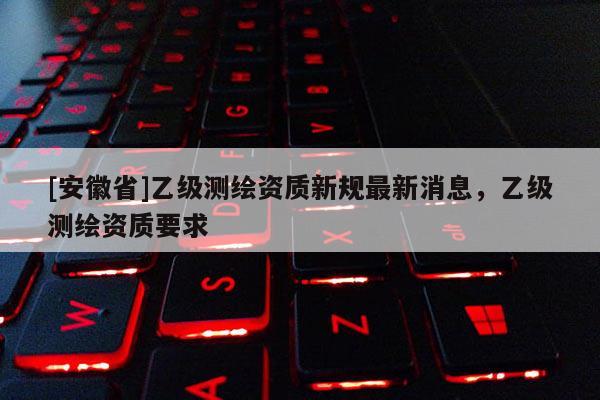 [安徽省]乙级测绘资质新规最新消息，乙级测绘资质要求