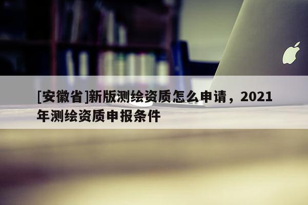 [安徽省]新版测绘资质怎么申请，2021年测绘资质申报条件