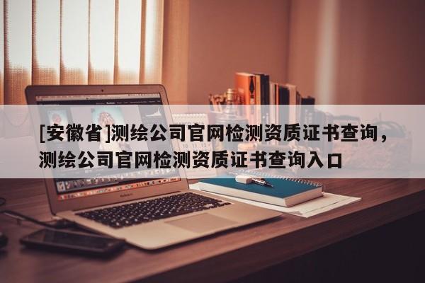 [安徽省]测绘公司官网检测资质证书查询，测绘公司官网检测资质证书查询入口