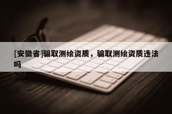 [安徽省]骗取测绘资质，骗取测绘资质违法吗