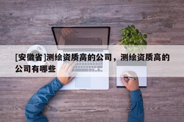 [安徽省]测绘资质高的公司，测绘资质高的公司有哪些
