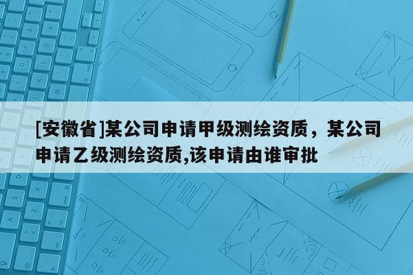 [安徽省]某公司申请甲级测绘资质，某公司申请乙级测绘资质,该申请由谁审批