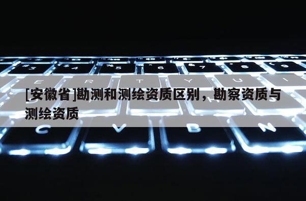 [安徽省]勘测和测绘资质区别，勘察资质与测绘资质