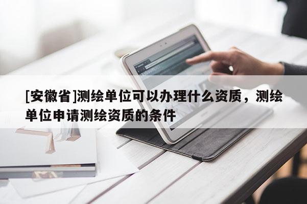 [安徽省]测绘单位可以办理什么资质，测绘单位申请测绘资质的条件