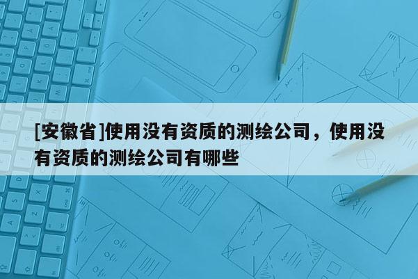 [安徽省]使用没有资质的测绘公司，使用没有资质的测绘公司有哪些