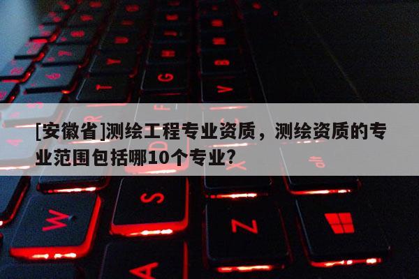 [安徽省]测绘工程专业资质，测绘资质的专业范围包括哪10个专业?
