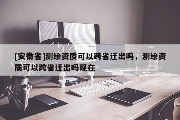 [安徽省]测绘资质可以跨省迁出吗，测绘资质可以跨省迁出吗现在