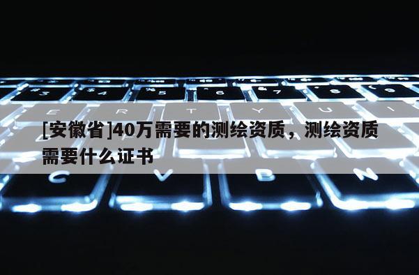 [安徽省]40万需要的测绘资质，测绘资质需要什么证书