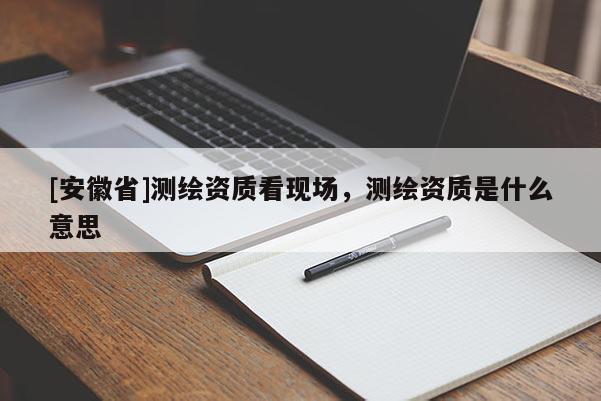 [安徽省]测绘资质看现场，测绘资质是什么意思