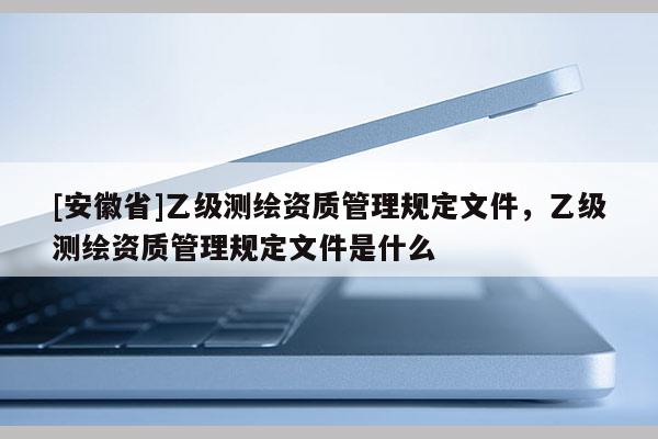 [安徽省]乙级测绘资质管理规定文件，乙级测绘资质管理规定文件是什么