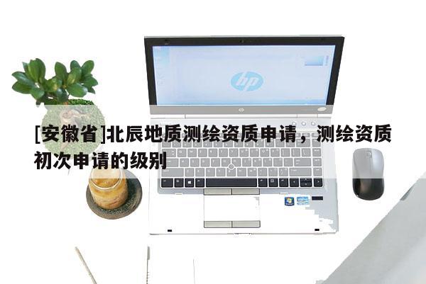 [安徽省]北辰地质测绘资质申请，测绘资质初次申请的级别