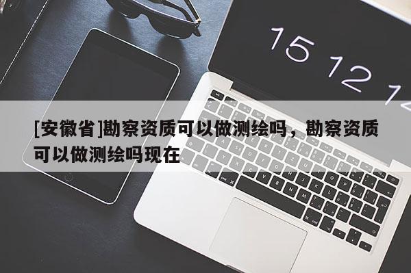 [安徽省]勘察资质可以做测绘吗，勘察资质可以做测绘吗现在