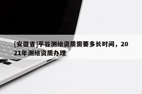[安徽省]平谷测绘资质需要多长时间，2021年测绘资质办理
