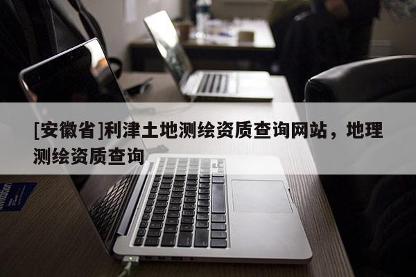 [安徽省]利津土地测绘资质查询网站，地理测绘资质查询