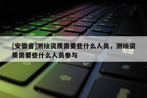 [安徽省]测绘资质需要些什么人员，测绘资质需要些什么人员参与