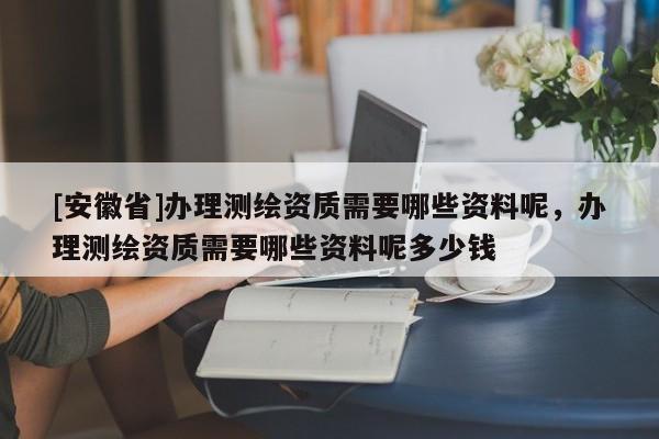 [安徽省]办理测绘资质需要哪些资料呢，办理测绘资质需要哪些资料呢多少钱