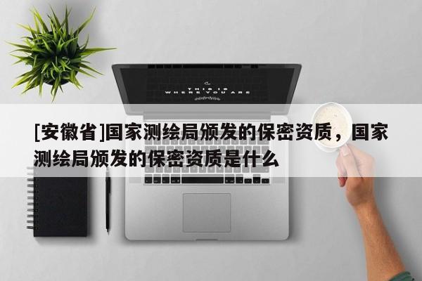 [安徽省]国家测绘局颁发的保密资质，国家测绘局颁发的保密资质是什么