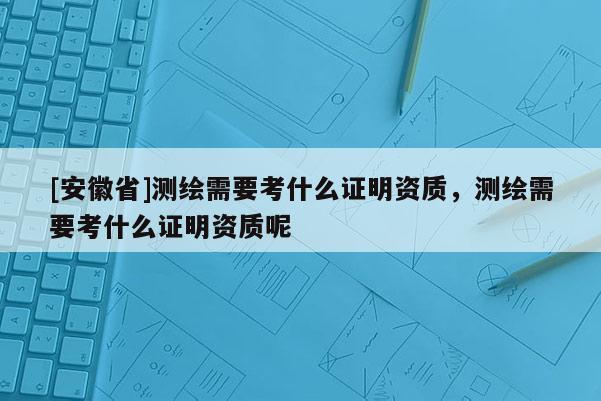 [安徽省]测绘需要考什么证明资质，测绘需要考什么证明资质呢