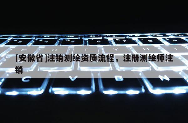 [安徽省]注销测绘资质流程，注册测绘师注销